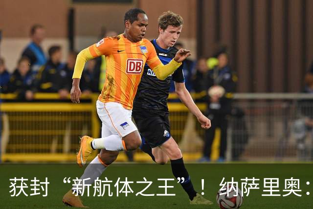 获封“新航体之王”！纳萨里奥：再签个5年合同一点问题没有！